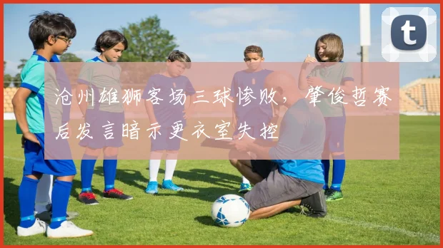沧州雄狮客场三球惨败，肇俊哲赛后发言暗示更衣室失控